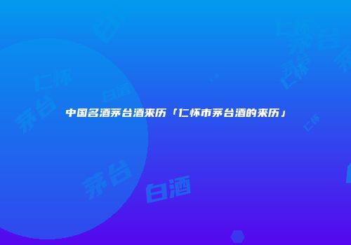 中国名酒茅台酒来历「仁怀市茅台酒的来历」