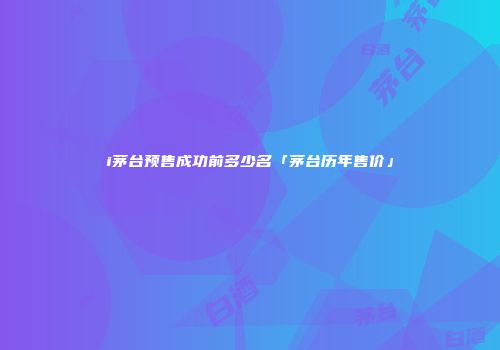 i茅台预售成功前多少名「茅台历年售价」