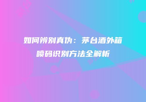如何辨别真伪：茅台酒外箱喷码识别方法全解析
