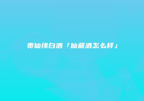 贵仙缘白酒「仙藏酒怎么样」