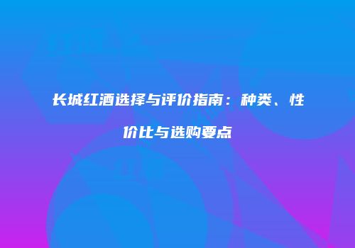 长城红酒选择与评价指南：种类、性价比与选购要点