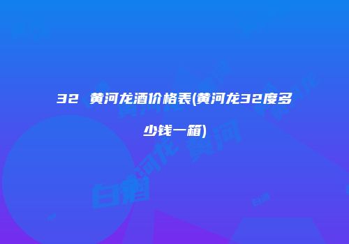32 黄河龙酒价格表(黄河龙32度多少钱一箱)