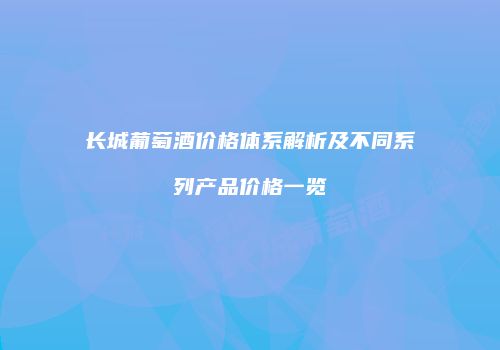 长城葡萄酒价格体系解析及不同系列产品价格一览
