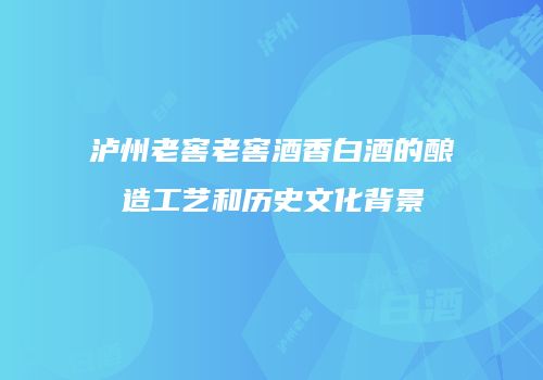 泸州老窖老窖酒香白酒的酿造工艺和历史文化背景