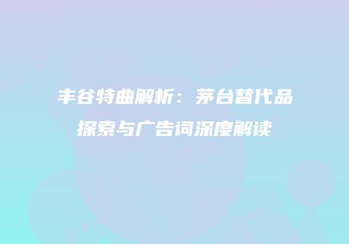 丰谷特曲解析：茅台替代品探索与广告词深度解读