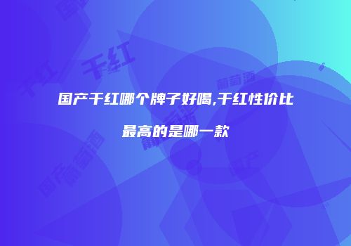 国产干红哪个牌子好喝,干红性价比最高的是哪一款