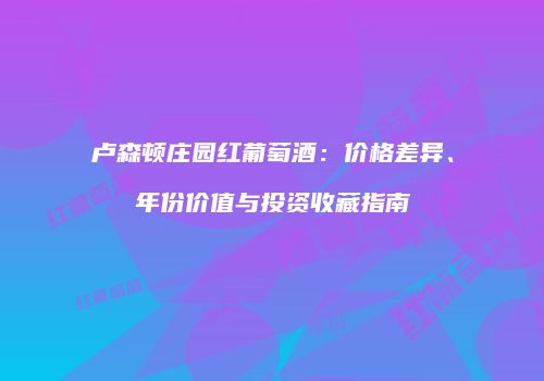 卢森顿庄园红葡萄酒：价格差异、年份价值与投资收藏指南