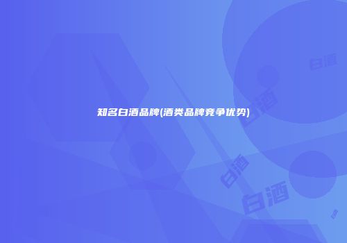 知名白酒品牌(酒类品牌竞争优势)