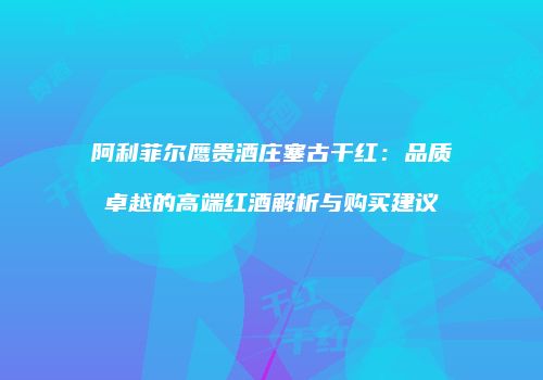 阿利菲尔鹰贵酒庄塞古干红：品质卓越的高端红酒解析与购买建议