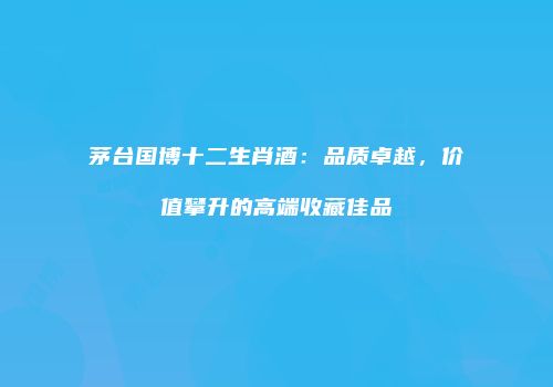 茅台国博十二生肖酒：品质卓越，价值攀升的高端收藏佳品