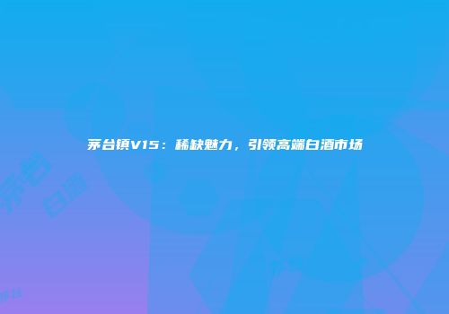 茅台镇V15：稀缺魅力，引领高端白酒市场
