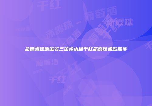 品味极佳的金装三星橡木桶干红赤霞珠酒款推荐