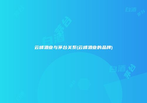 云峰酒业与茅台关系(云峰酒业的品牌)