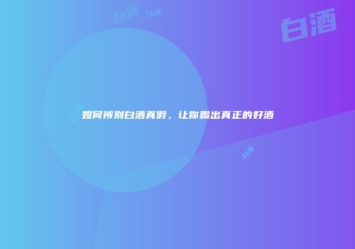 如何辨别白酒真假，让你喝出真正的好酒
