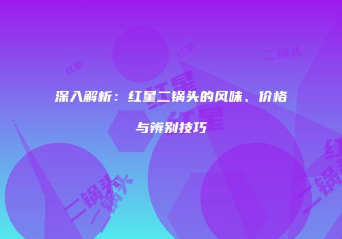 深入解析：红星二锅头的风味、价格与辨别技巧