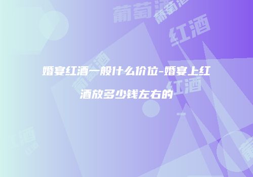 婚宴红酒一般什么价位-婚宴上红酒放多少钱左右的