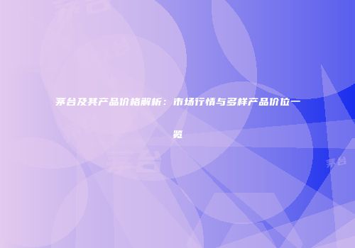 茅台及其产品价格解析：市场行情与多样产品价位一览