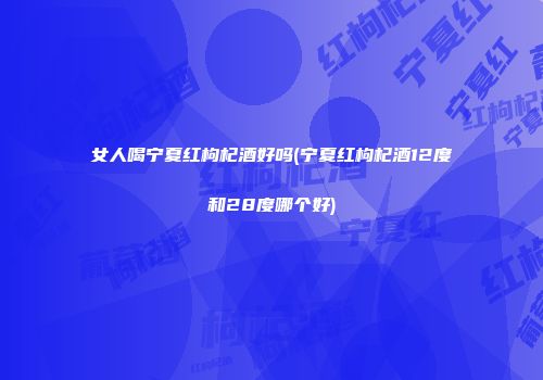 女人喝宁夏红枸杞酒好吗(宁夏红枸杞酒12度和28度哪个好)