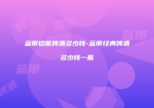 蓝带铝瓶啤酒多少钱-蓝带经典啤酒多少钱一瓶