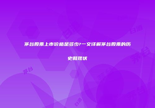茅台股票上市价格是多少?一文详解茅台股票的历史和现状