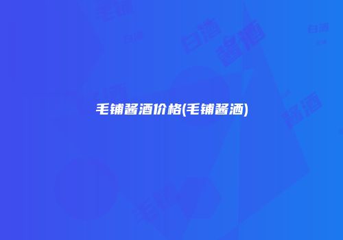 毛铺酱酒价格(毛铺酱洒)
