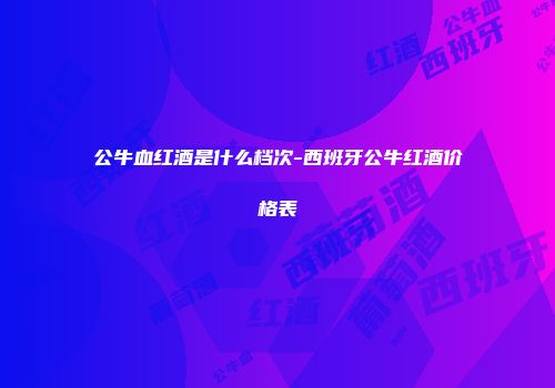 公牛血红酒是什么档次-西班牙公牛红酒价格表