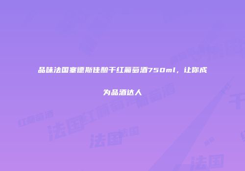 品味法国塞德斯佳酿干红葡萄酒750ml，让你成为品酒达人