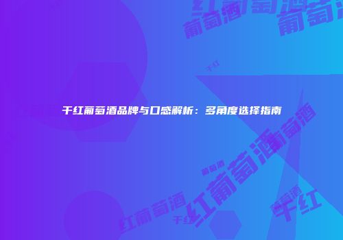 干红葡萄酒品牌与口感解析：多角度选择指南