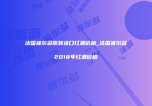 法国波尔多原装进口红酒价格_法国波尔多2018年红酒价格