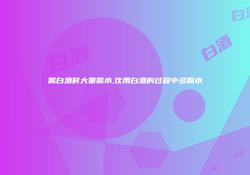 喝白酒时大量喝水,饮用白酒的过程中多喝水