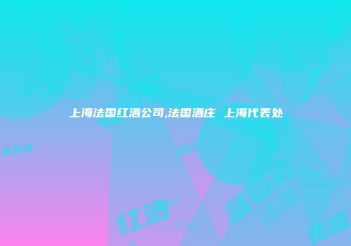上海法国红酒公司,法国酒庄 上海代表处