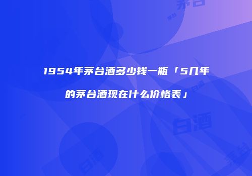 1954年茅台酒多少钱一瓶「5几年的茅台酒现在什么价格表」
