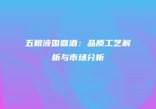 五粮液国鼎酒：品质工艺解析与市场分析
