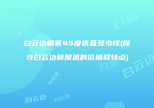 白云边精窖45度铁盒多少钱(探寻白云边精酿酒的价格和特点)