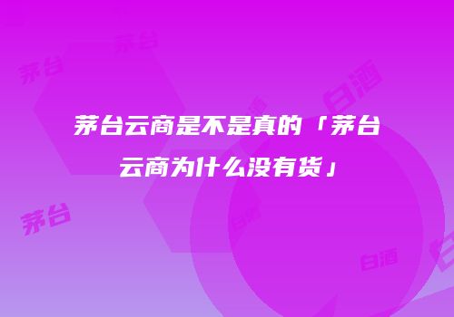茅台云商是不是真的「茅台云商为什么没有货」