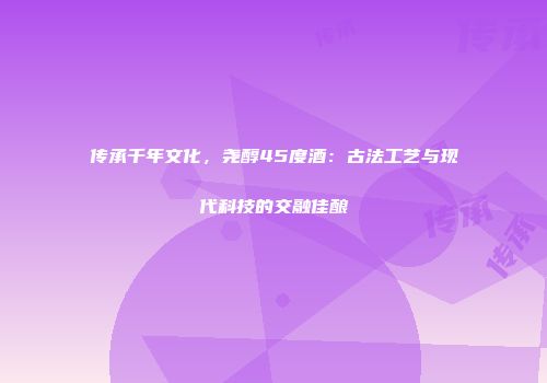 传承千年文化，尧醇45度酒：古法工艺与现代科技的交融佳酿