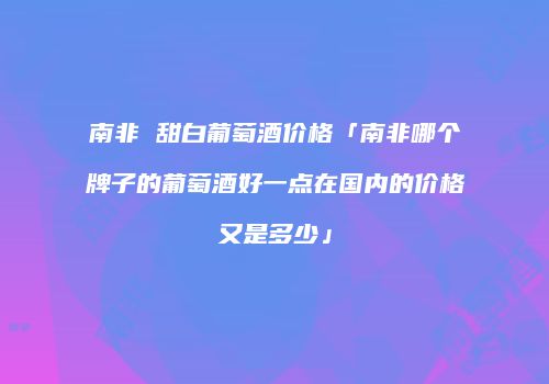 南非 甜白葡萄酒价格「南非哪个牌子的葡萄酒好一点在国内的价格又是多少」