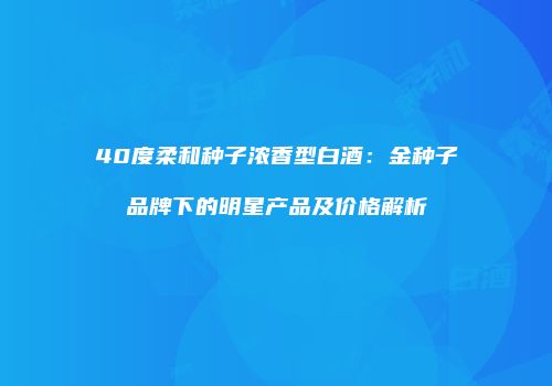 40度柔和种子浓香型白酒：金种子品牌下的明星产品及价格解析