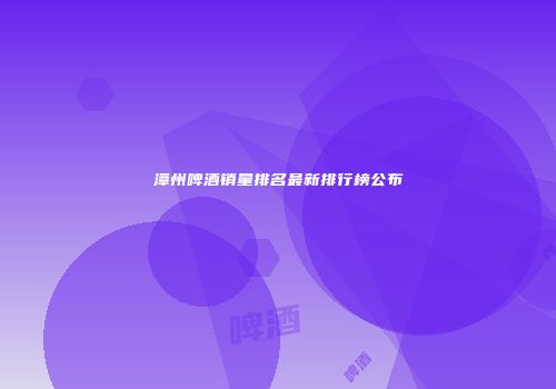 漳州啤酒销量排名最新排行榜公布