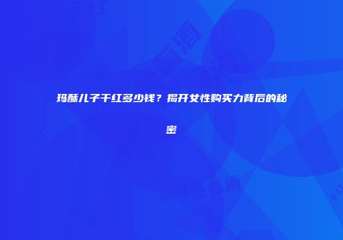 玛酥儿子干红多少钱？揭开女性购买力背后的秘密
