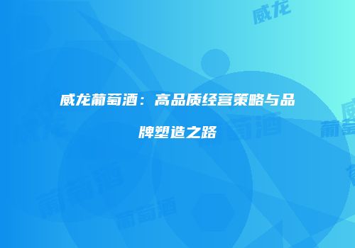 威龙葡萄酒：高品质经营策略与品牌塑造之路