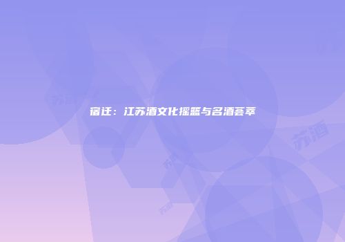 宿迁：江苏酒文化摇篮与名酒荟萃