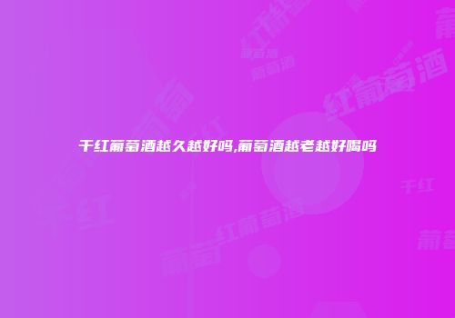 干红葡萄酒越久越好吗,葡萄酒越老越好喝吗