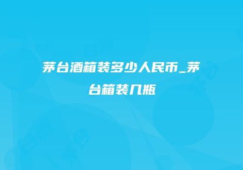 茅台酒箱装多少人民币_茅台箱装几瓶