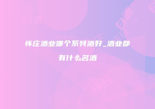 怀庄酒业哪个系列酒好_酒业都有什么名酒
