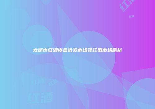 太原市红酒皮盒批发市场及红酒市场解析