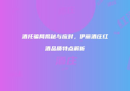 酒托骗局揭秘与应对，伊丽酒庄红酒品质特点解析