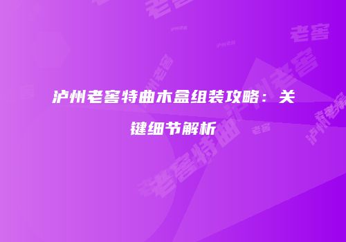 泸州老窖特曲木盒组装攻略：关键细节解析