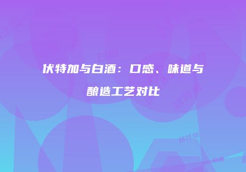 伏特加与白酒：口感、味道与酿造工艺对比
