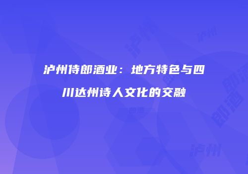 泸州侍郎酒业：地方特色与四川达州诗人文化的交融